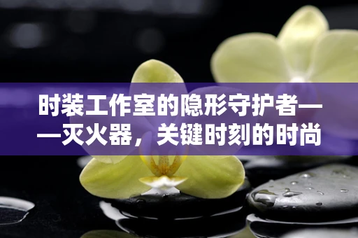 时装工作室的隐形守护者——灭火器，关键时刻的时尚安全卫士