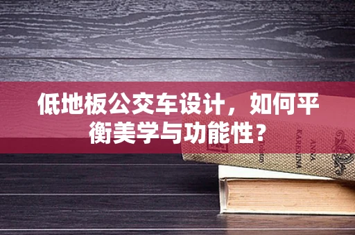 低地板公交车设计，如何平衡美学与功能性？