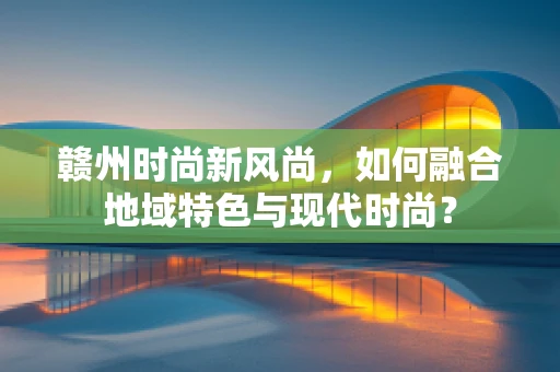赣州时尚新风尚，如何融合地域特色与现代时尚？