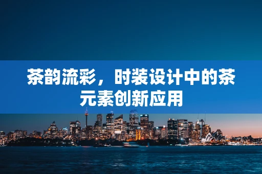 茶韵流彩，时装设计中的茶元素创新应用