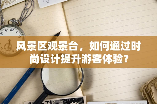 风景区观景台，如何通过时尚设计提升游客体验？