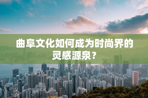 曲阜文化如何成为时尚界的灵感源泉？