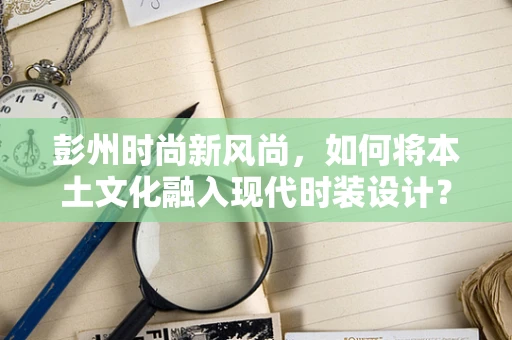 彭州时尚新风尚，如何将本土文化融入现代时装设计？