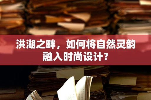 洪湖之畔，如何将自然灵韵融入时尚设计？