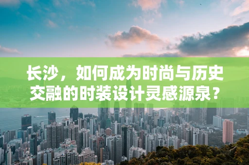 长沙，如何成为时尚与历史交融的时装设计灵感源泉？