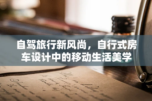 自驾旅行新风尚，自行式房车设计中的移动生活美学