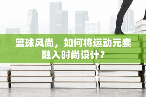 篮球风尚，如何将运动元素融入时尚设计？