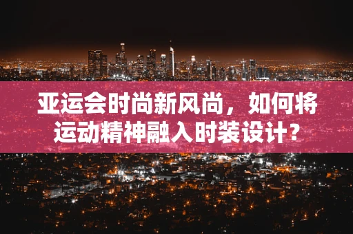 亚运会时尚新风尚，如何将运动精神融入时装设计？
