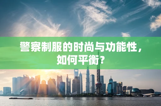 警察制服的时尚与功能性，如何平衡？