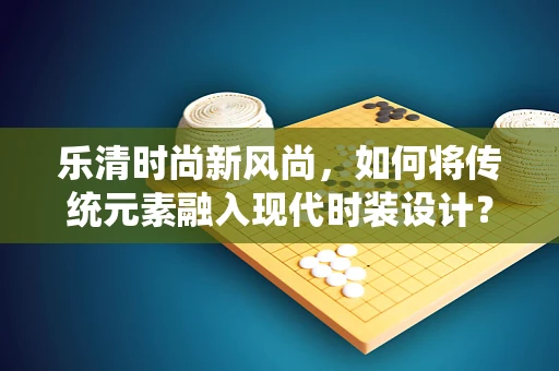 乐清时尚新风尚，如何将传统元素融入现代时装设计？