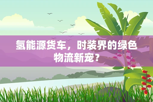 氢能源货车，时装界的绿色物流新宠？