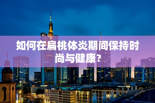 如何在扁桃体炎期间保持时尚与健康？