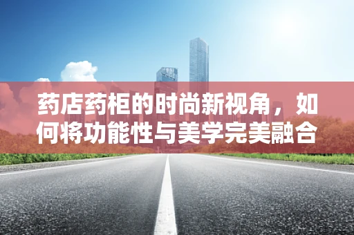 药店药柜的时尚新视角，如何将功能性与美学完美融合？
