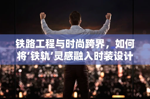 铁路工程与时尚跨界，如何将‘铁轨’灵感融入时装设计？