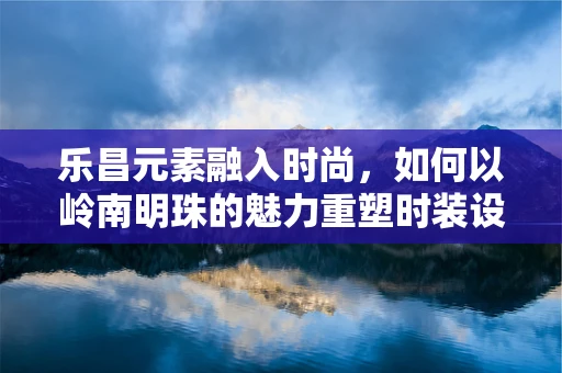 乐昌元素融入时尚，如何以岭南明珠的魅力重塑时装设计？