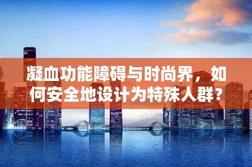 凝血功能障碍与时尚界，如何安全地设计为特殊人群？
