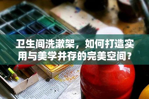 卫生间洗漱架，如何打造实用与美学并存的完美空间？