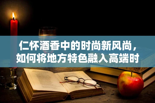 仁怀酒香中的时尚新风尚，如何将地方特色融入高端时装设计？