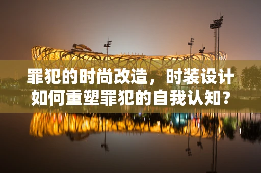 罪犯的时尚改造，时装设计如何重塑罪犯的自我认知？