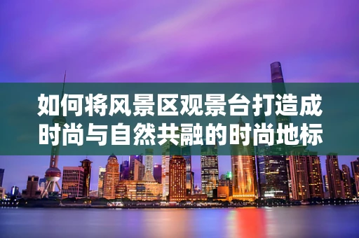 如何将风景区观景台打造成时尚与自然共融的时尚地标？