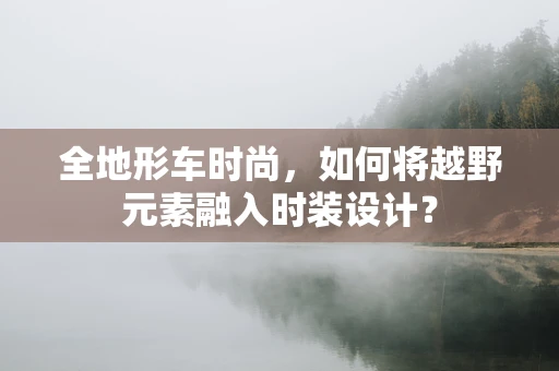 全地形车时尚，如何将越野元素融入时装设计？