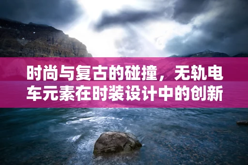 时尚与复古的碰撞，无轨电车元素在时装设计中的创新应用？
