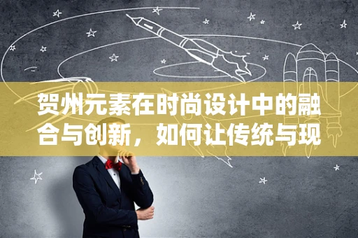 贺州元素在时尚设计中的融合与创新，如何让传统与现代共舞？