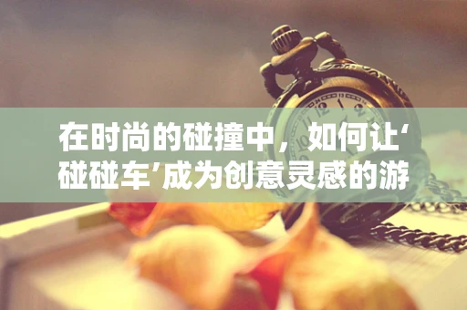 在时尚的碰撞中，如何让‘碰碰车’成为创意灵感的游乐场？