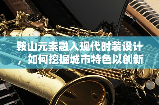 鞍山元素融入现代时装设计，如何挖掘城市特色以创新时尚？
