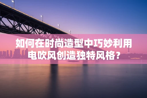 如何在时尚造型中巧妙利用电吹风创造独特风格？