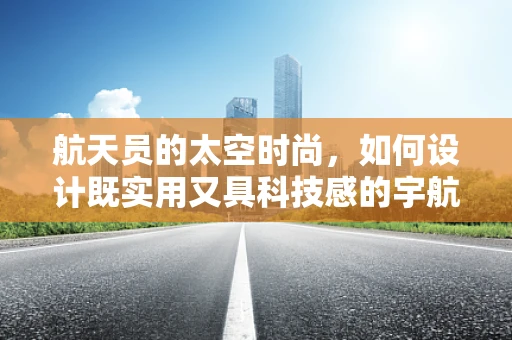 航天员的太空时尚，如何设计既实用又具科技感的宇航服？