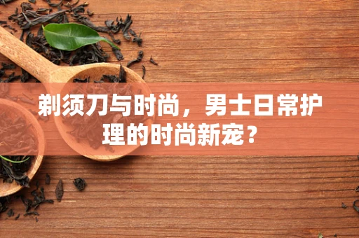 剃须刀与时尚，男士日常护理的时尚新宠？