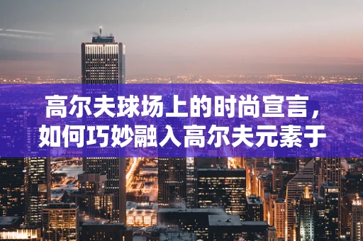 高尔夫球场上的时尚宣言，如何巧妙融入高尔夫元素于日常着装？