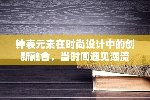 钟表元素在时尚设计中的创新融合，当时间遇见潮流