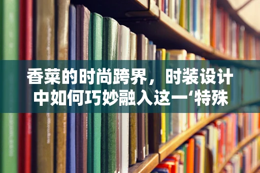 香菜的时尚跨界，时装设计中如何巧妙融入这一‘特殊’元素？