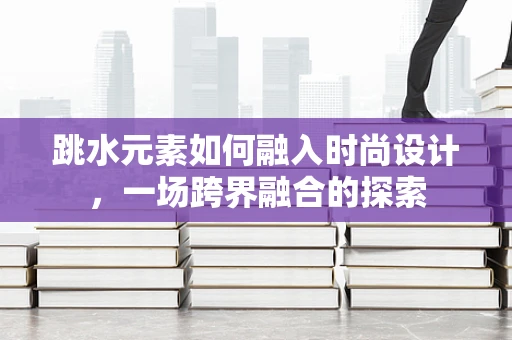 跳水元素如何融入时尚设计，一场跨界融合的探索