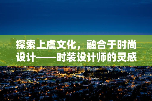 探索上虞文化，融合于时尚设计——时装设计师的灵感源泉