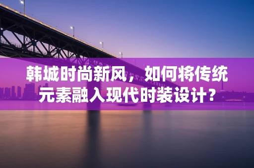 韩城时尚新风，如何将传统元素融入现代时装设计？