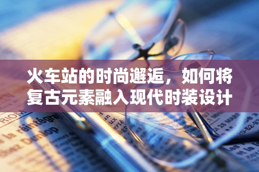 火车站的时尚邂逅，如何将复古元素融入现代时装设计？