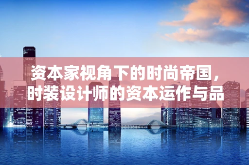 资本家视角下的时尚帝国，时装设计师的资本运作与品牌价值构建