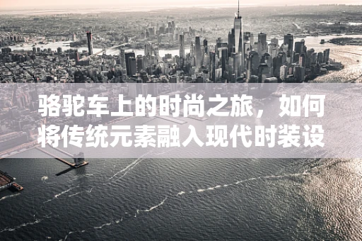 骆驼车上的时尚之旅，如何将传统元素融入现代时装设计？