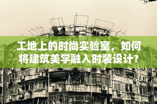 工地上的时尚实验室，如何将建筑美学融入时装设计？
