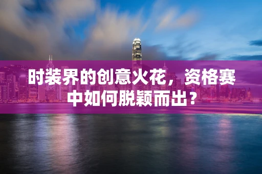 时装界的创意火花，资格赛中如何脱颖而出？