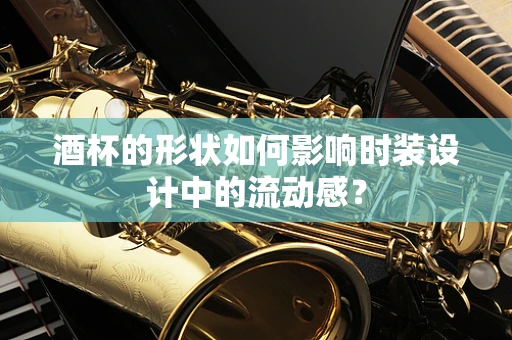 酒杯的形状如何影响时装设计中的流动感？