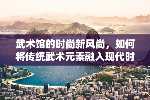 武术馆的时尚新风尚，如何将传统武术元素融入现代时装设计？