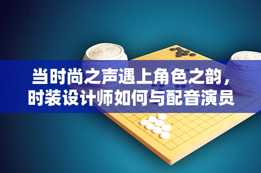 当时尚之声遇上角色之韵，时装设计师如何与配音演员共绘创意蓝图？