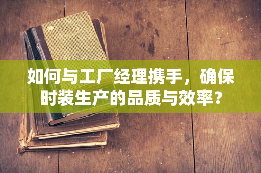 如何与工厂经理携手，确保时装生产的品质与效率？