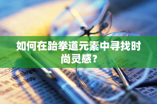 如何在跆拳道元素中寻找时尚灵感？