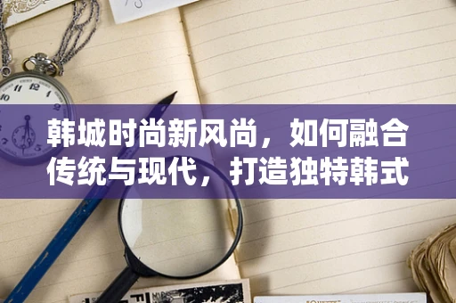 韩城时尚新风尚，如何融合传统与现代，打造独特韩式时装？