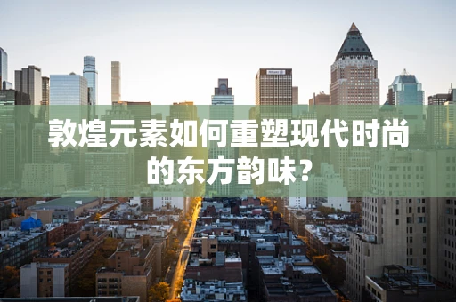 敦煌元素如何重塑现代时尚的东方韵味？